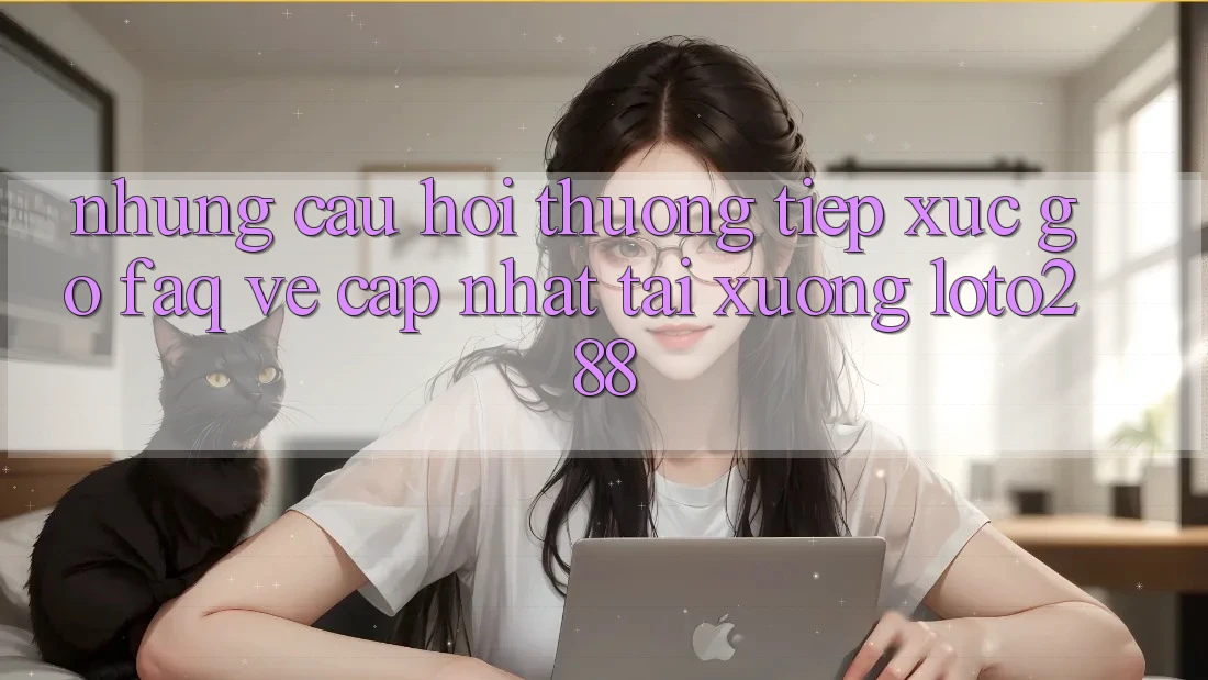 Những Câu Hỏi Thường Tiếp xúc gỡ (FAQ) Về Cập Nhật Tải Xuống Loto288