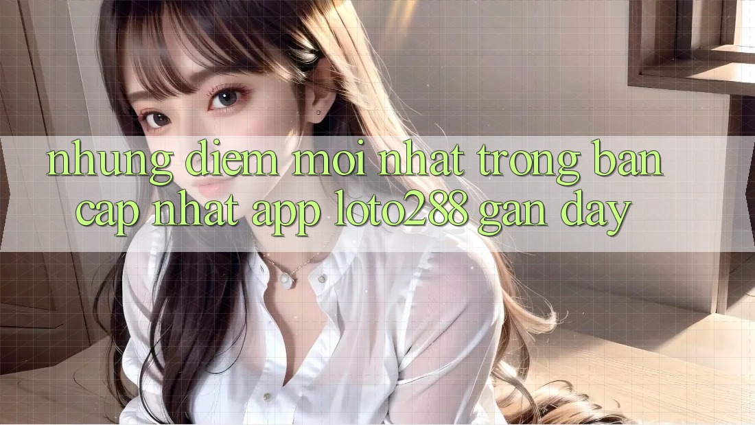 Những Điểm Mới nhất Trong Bản Cập Nhật App Loto288 Gần Đây