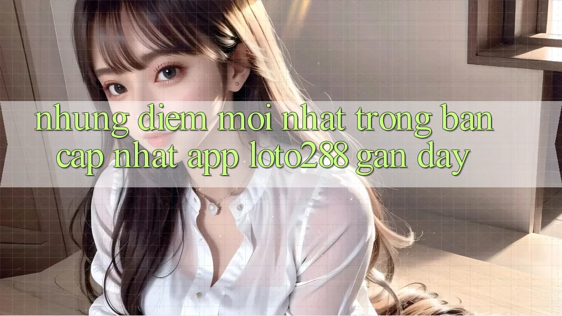 Những Điểm Mới nhất Trong Bản Cập Nhật App Loto288 Gần Đây