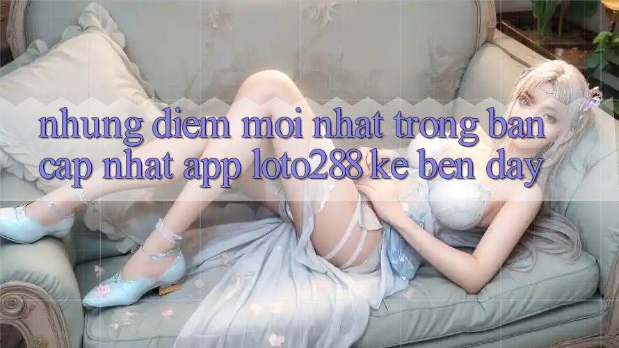 Những Điểm Mới nhất Trong Bản Cập Nhật App Loto288 Kề bên Đây