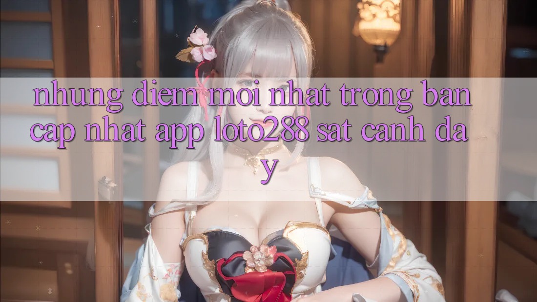 Những Điểm Mới nhất Trong Bản Cập Nhật App Loto288 Sát cạnh Đây