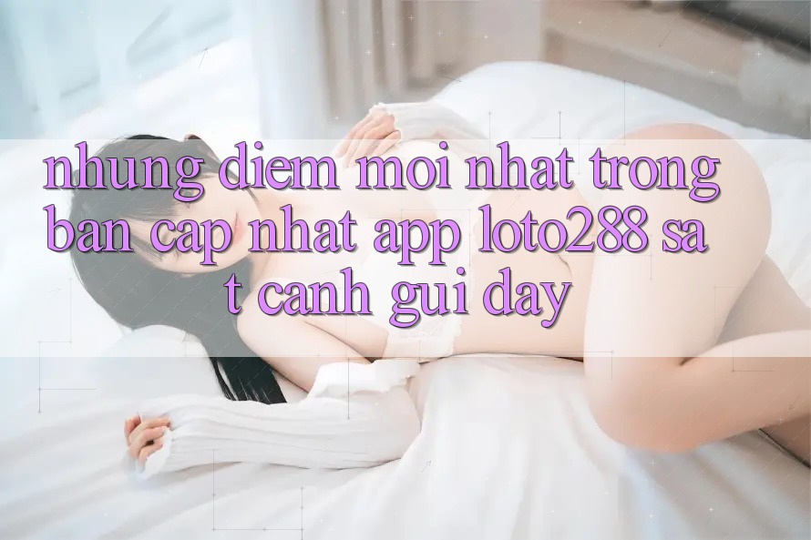 Những Điểm Mới nhất Trong Bản Cập Nhật App Loto288 Sát cạnh gũi Đây