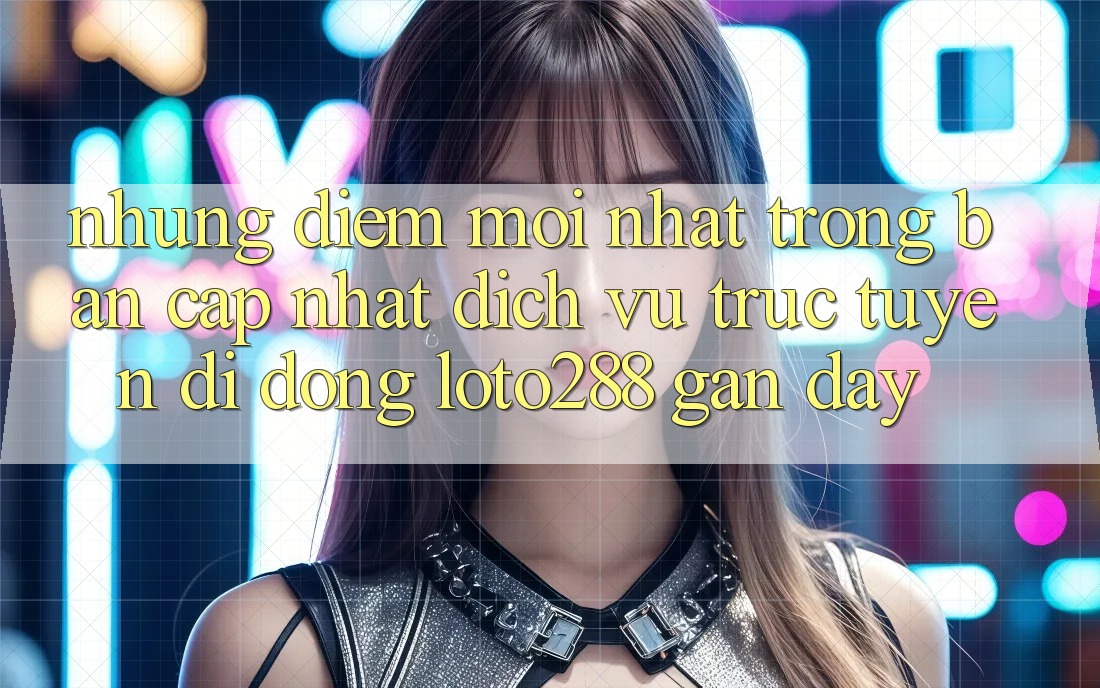 Những Điểm Mới nhất Trong Bản Cập Nhật Dịch vụ trực tuyến di động Loto288 Gần Đây