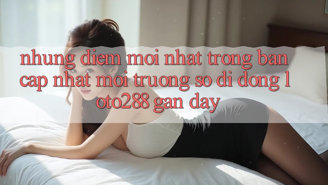 Những Điểm Mới nhất Trong Bản Cập Nhật Môi trường số di động Loto288 Gần Đây