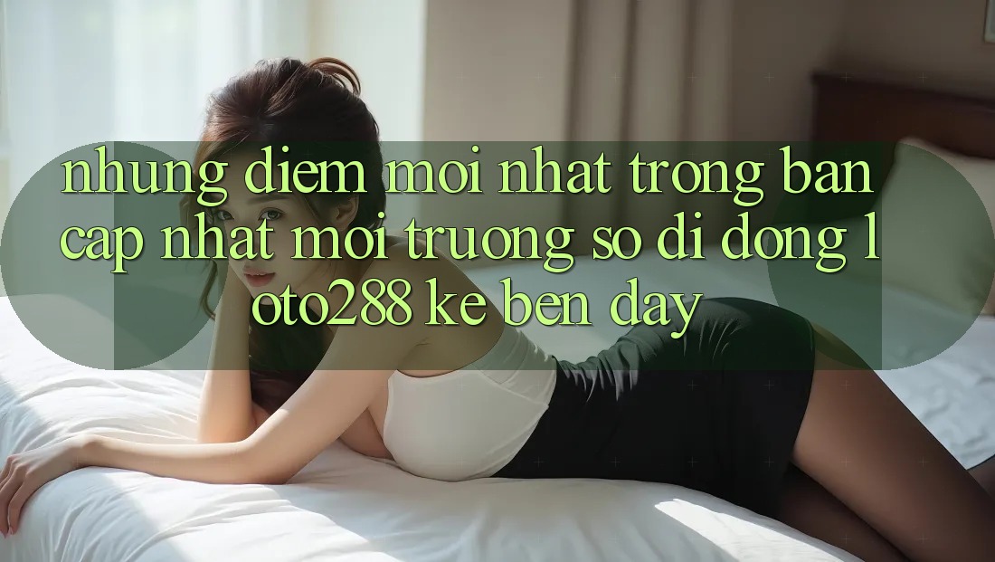Những Điểm Mới nhất Trong Bản Cập Nhật Môi trường số di động Loto288 Kề bên Đây Những Điểm Mới nhất Trong Bản Cập Nhật Môi trường số di động Loto288 Kề bên Đây