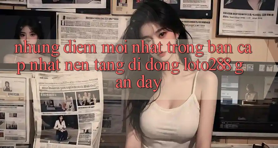 Những Điểm Mới nhất Trong Bản Cập Nhật Nền tảng di động Loto288 Gần Đây