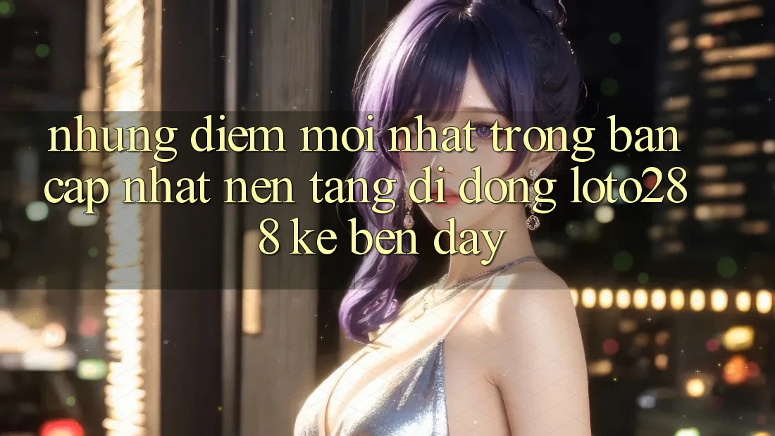 Những Điểm Mới nhất Trong Bản Cập Nhật Nền tảng di động Loto288 Kề bên Đây