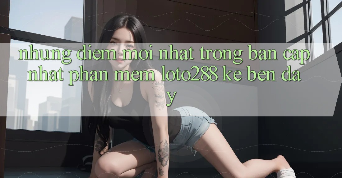 Những Điểm Mới nhất Trong Bản Cập Nhật Phần mềm Loto288 Kề bên Đây