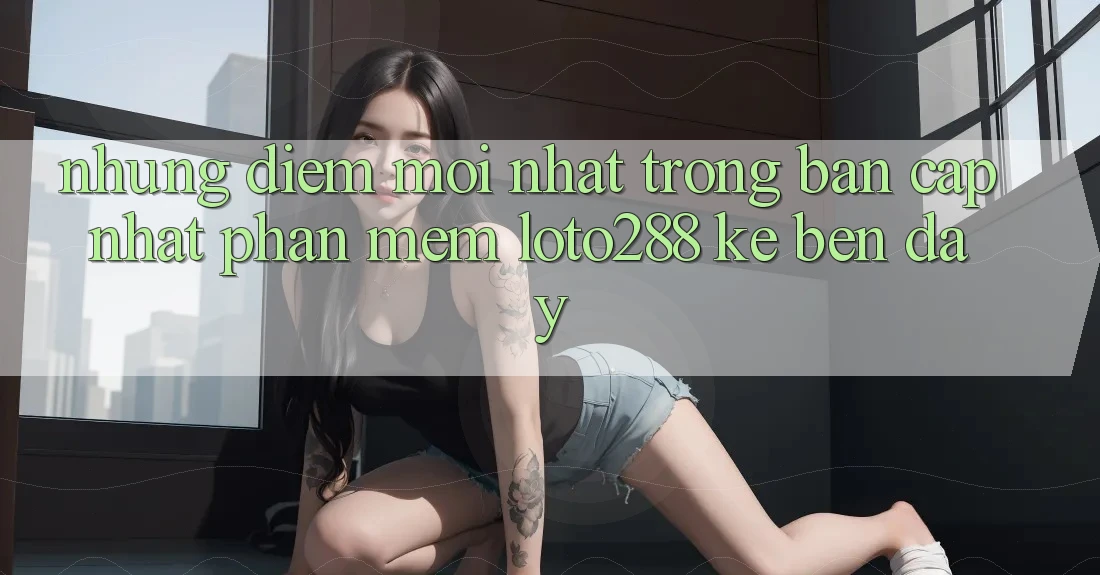 Những Điểm Mới nhất Trong Bản Cập Nhật Phần mềm Loto288 Kề bên Đây