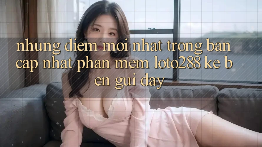 Những Điểm Mới nhất Trong Bản Cập Nhật Phần mềm Loto288 Kề bên gũi Đây