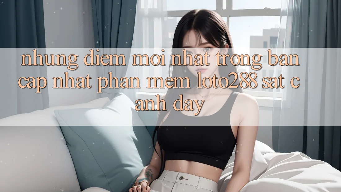 Những Điểm Mới nhất Trong Bản Cập Nhật Phần mềm Loto288 Sát cạnh Đây