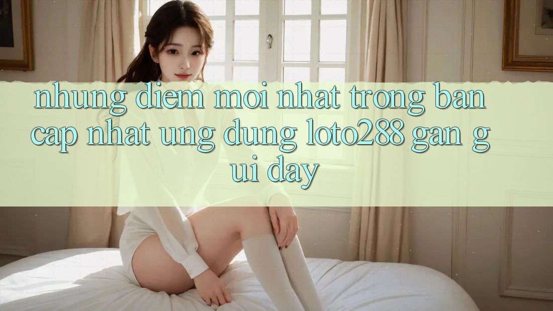 Những Điểm Mới nhất Trong Bản Cập Nhật Ứng Dụng Loto288 Gần gũi Đây