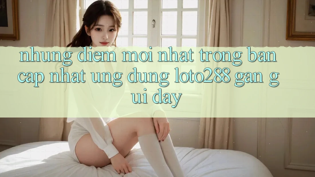 Những Điểm Mới nhất Trong Bản Cập Nhật Ứng dụng Loto288 Gần gũi Đây