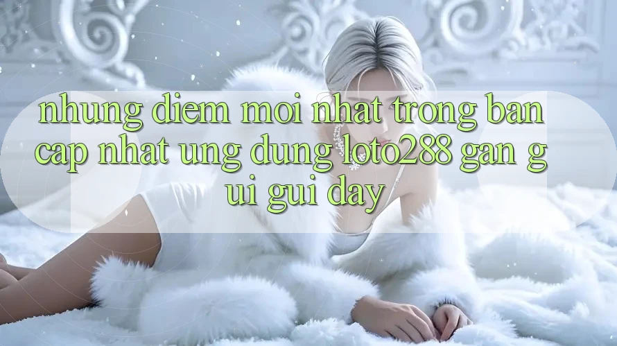 Những Điểm Mới nhất Trong Bản Cập Nhật Ứng Dụng Loto288 Gần gũi gũi Đây