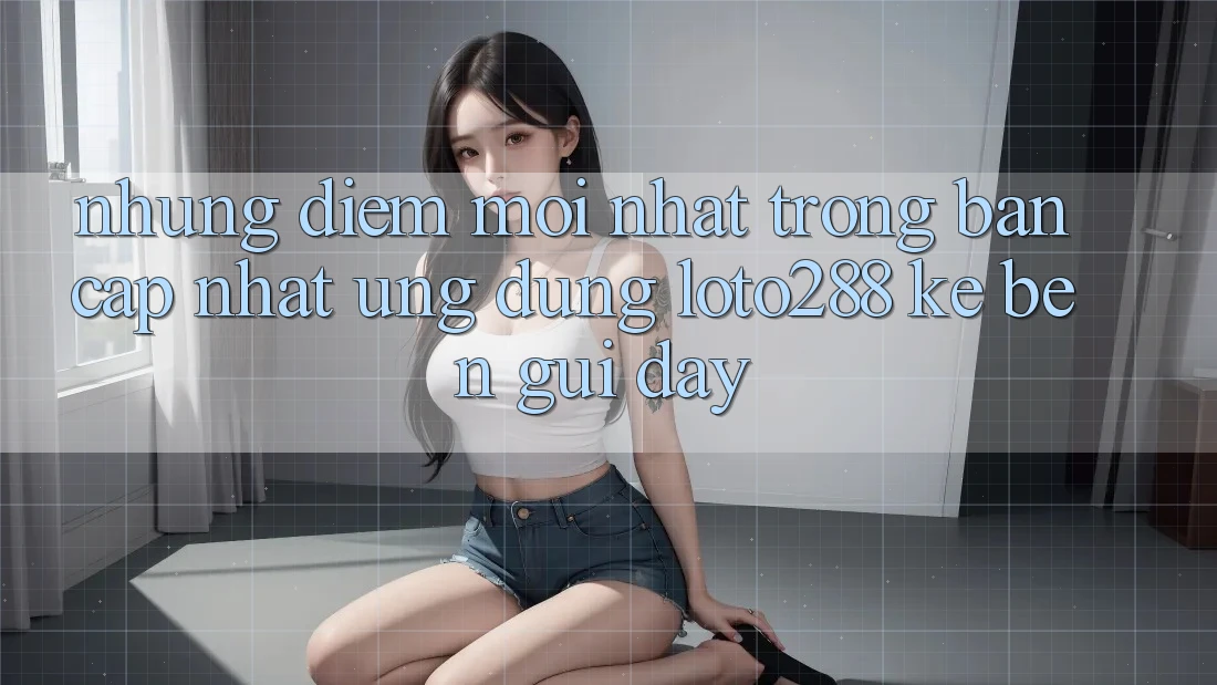 Những Điểm Mới nhất Trong Bản Cập Nhật Ứng Dụng Loto288 Kề bên gũi Đây