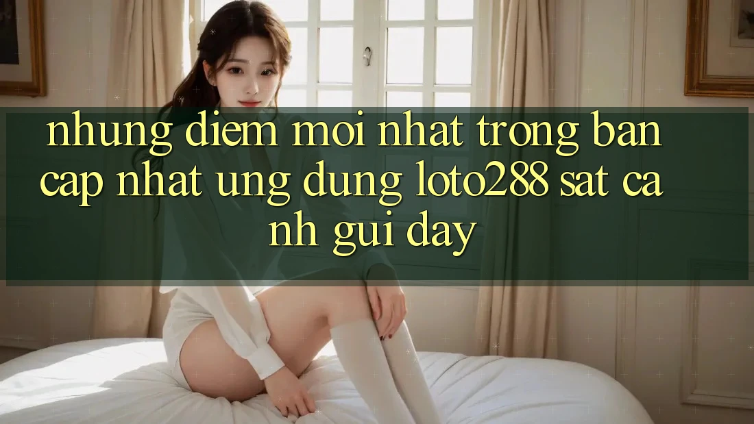 Những Điểm Mới nhất Trong Bản Cập Nhật Ứng Dụng Loto288 Sát cạnh gũi Đây