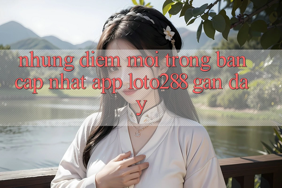 Những Điểm Mới Trong Bản Cập Nhật App Loto288 Gần Đây