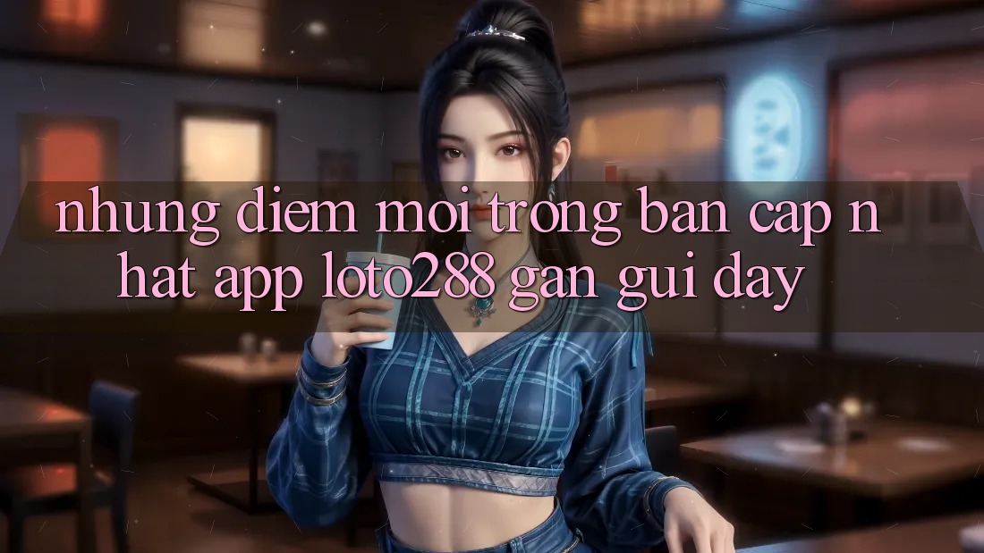 Những Điểm Mới Trong Bản Cập Nhật App Loto288 Gần gũi Đây