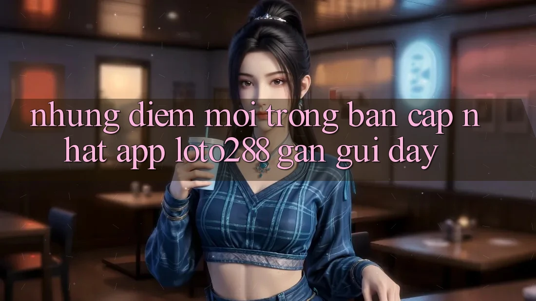 Những Điểm Mới Trong Bản Cập Nhật App Loto288 Gần gũi Đây