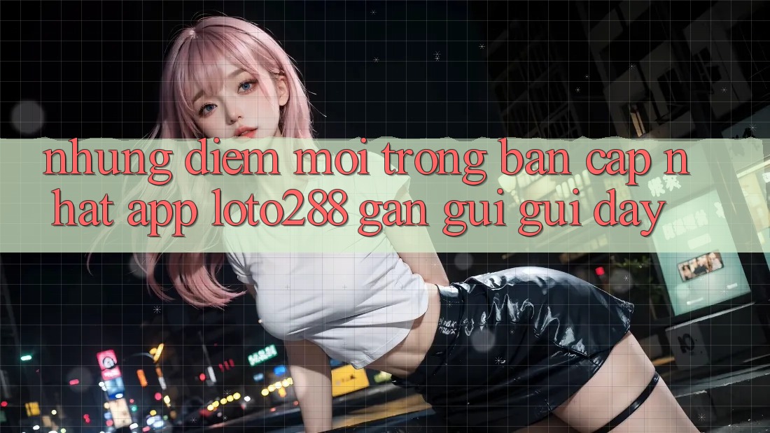 Những Điểm Mới Trong Bản Cập Nhật App Loto288 Gần gũi gũi Đây