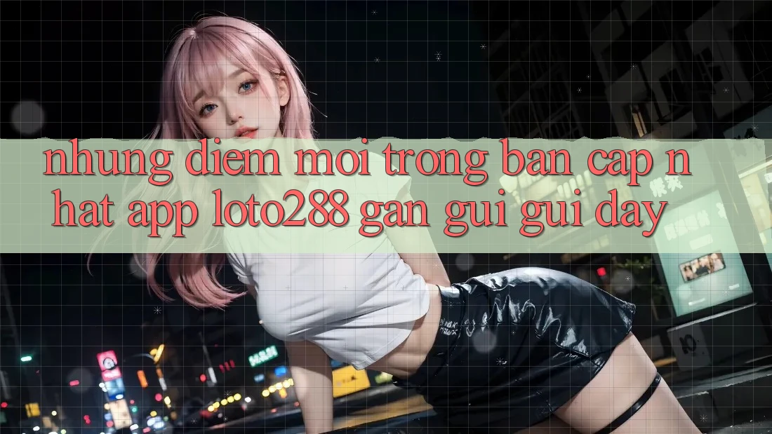 Những Điểm Mới Trong Bản Cập Nhật App Loto288 Gần gũi gũi Đây