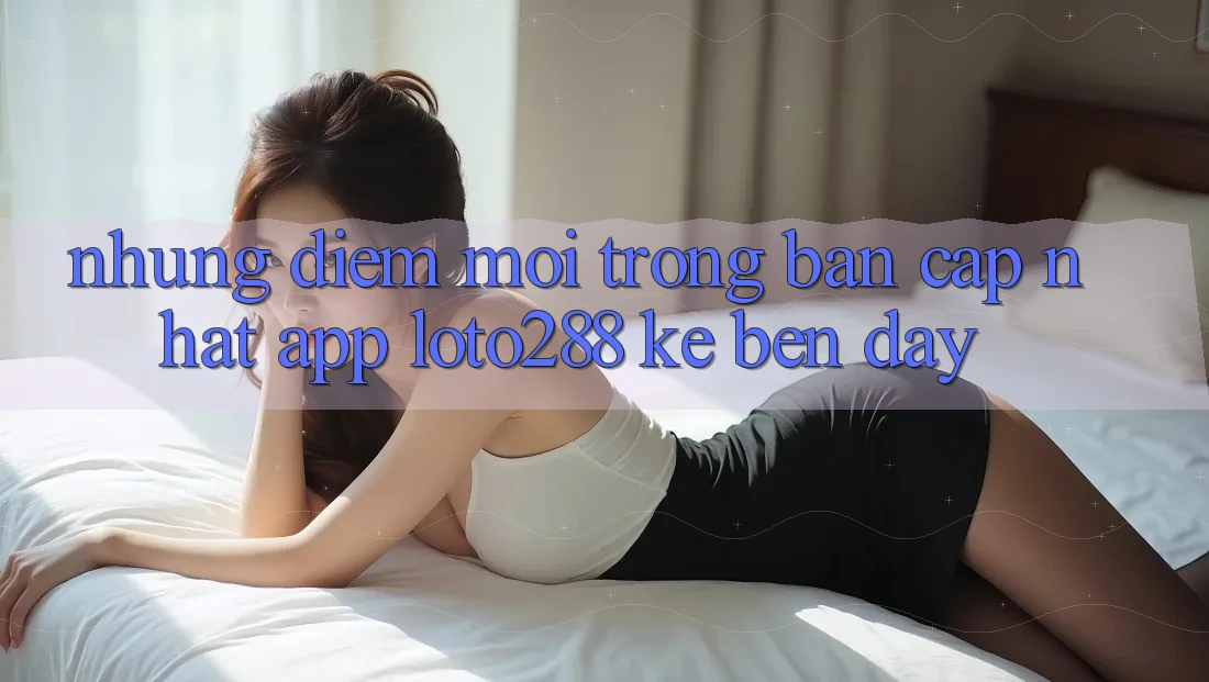 Những Điểm Mới Trong Bản Cập Nhật App Loto288 Kề bên Đây