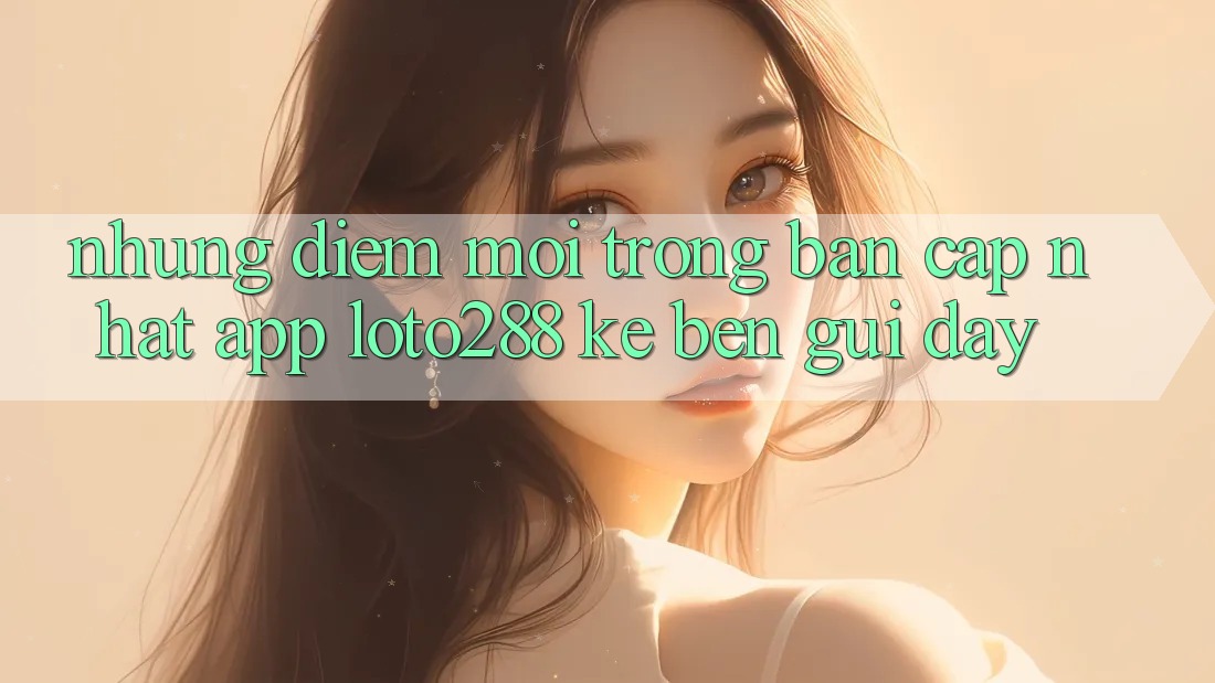 Những Điểm Mới Trong Bản Cập Nhật App Loto288 Kề bên gũi Đây