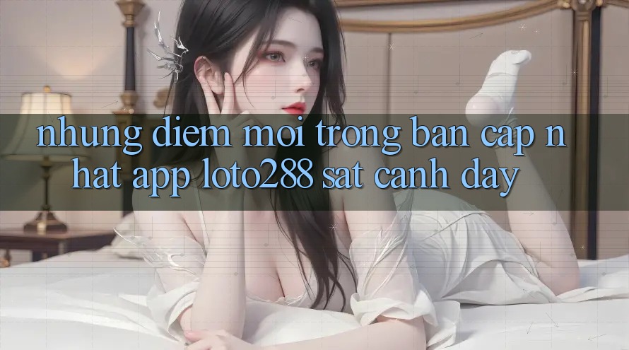 Những Điểm Mới Trong Bản Cập Nhật App Loto288 Sát cạnh Đây