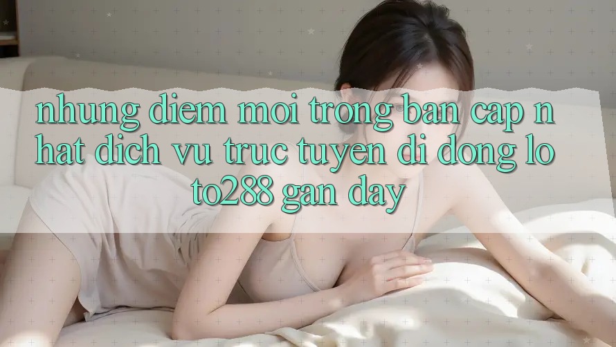Những Điểm Mới Trong Bản Cập Nhật Dịch vụ trực tuyến di động Loto288 Gần Đây