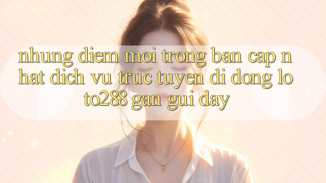 Những Điểm Mới Trong Bản Cập Nhật Dịch vụ trực tuyến di động Loto288 Gần gũi Đây