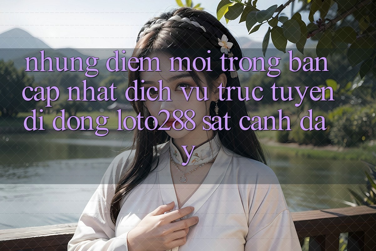Những Điểm Mới Trong Bản Cập Nhật Dịch vụ trực tuyến di động Loto288 Sát cạnh Đây