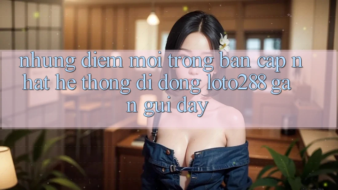 Những Điểm Mới Trong Bản Cập Nhật Hệ thống di động Loto288 Gần gũi Đây