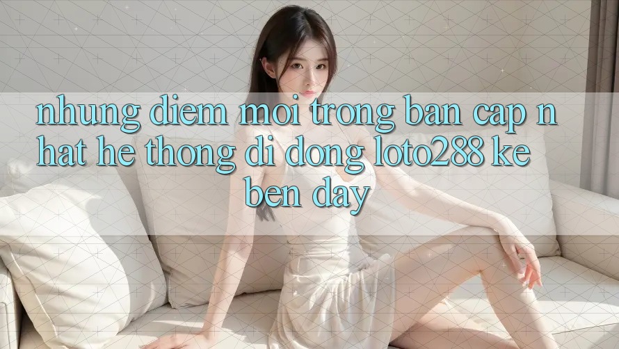 Những Điểm Mới Trong Bản Cập Nhật Hệ thống di động Loto288 Kề bên Đây
