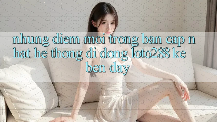 Những Điểm Mới Trong Bản Cập Nhật Hệ thống di động Loto288 Kề bên Đây
