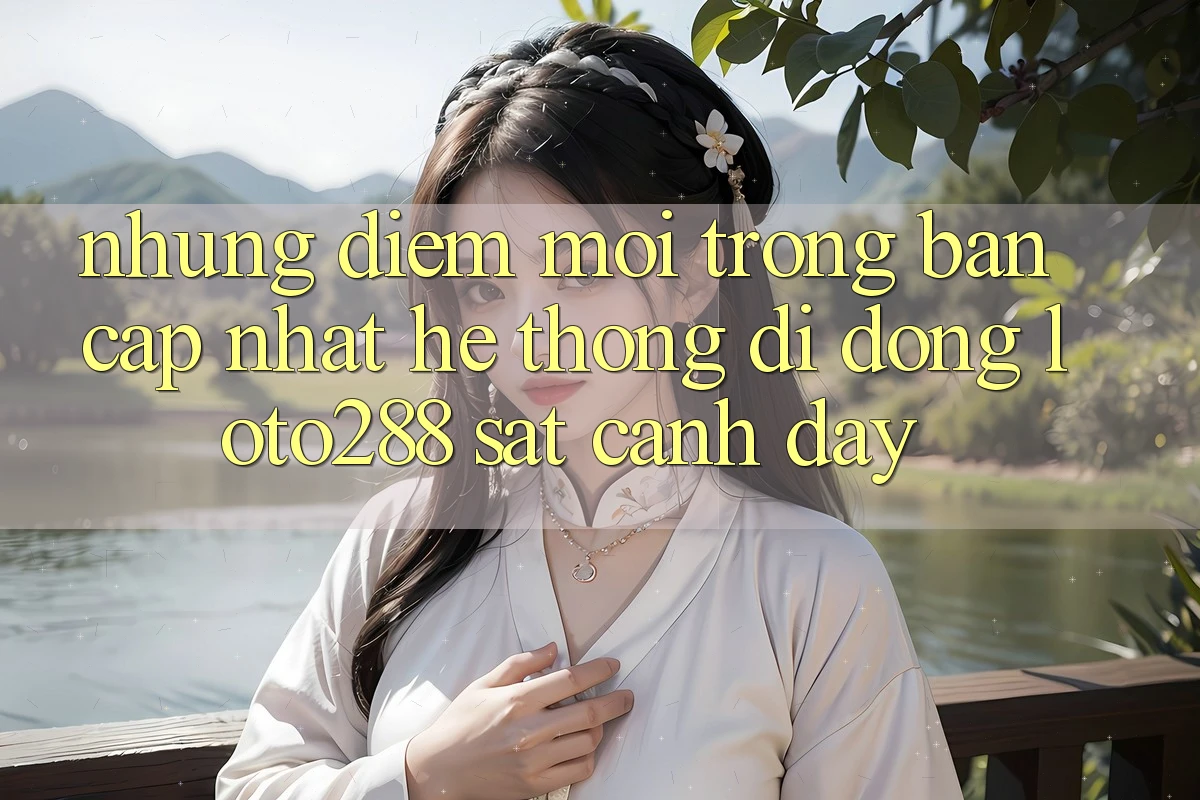 Những Điểm Mới Trong Bản Cập Nhật Hệ thống di động Loto288 Sát cạnh Đây
