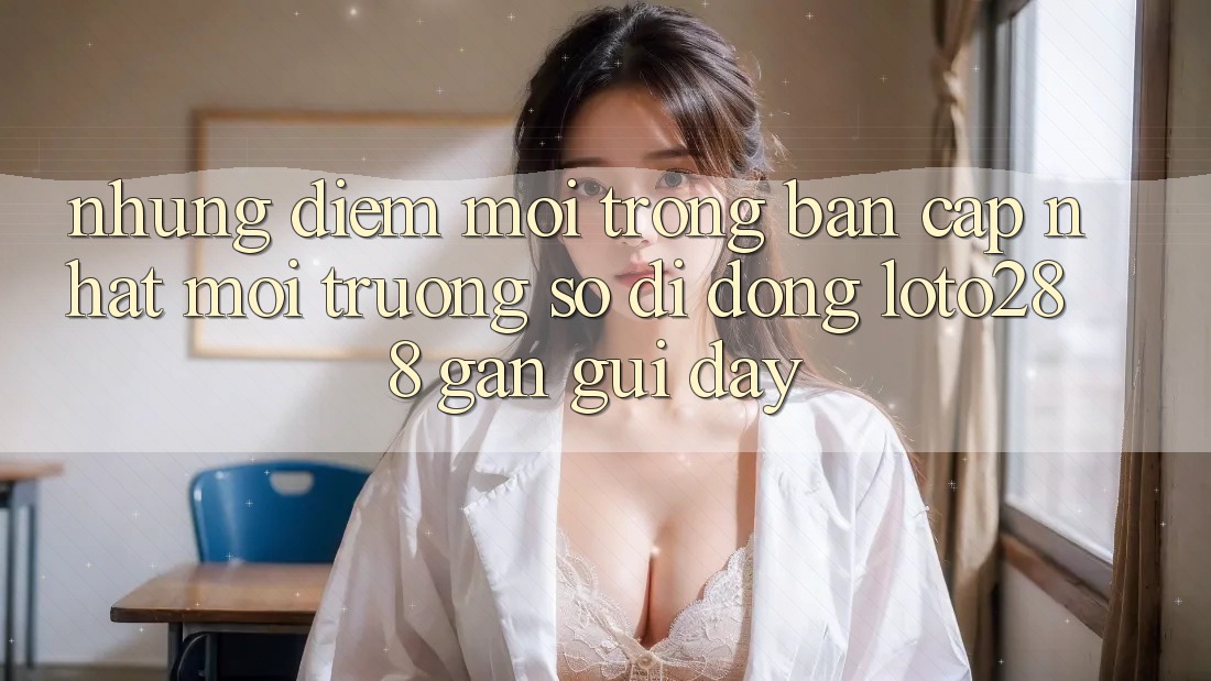 Những Điểm Mới Trong Bản Cập Nhật Môi trường số di động Loto288 Gần gũi Đây