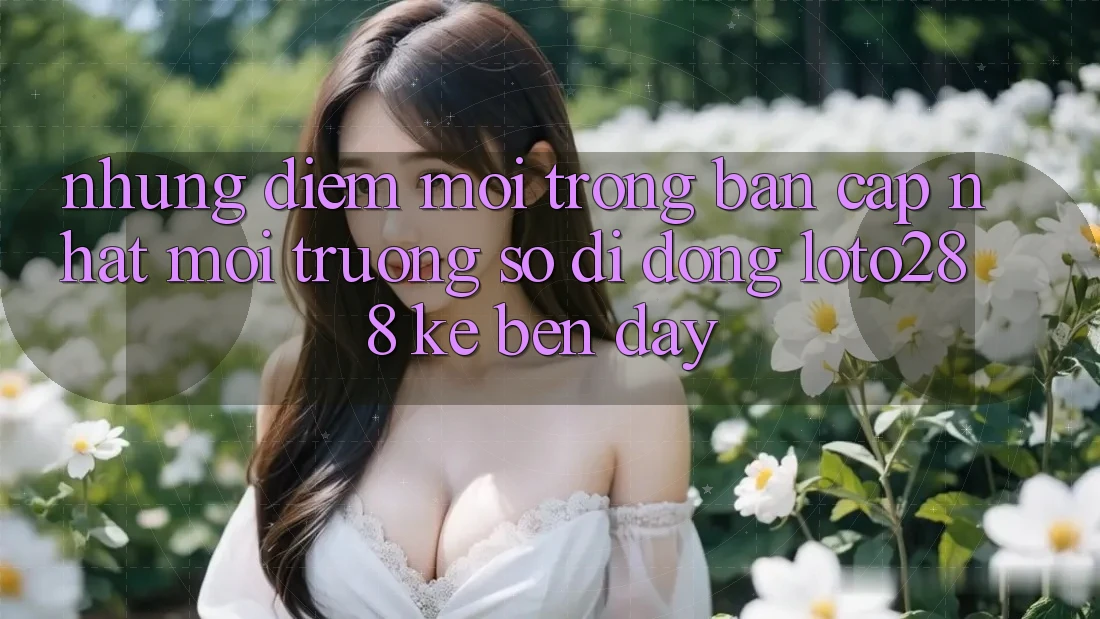 Những Điểm Mới Trong Bản Cập Nhật Môi trường số di động Loto288 Kề bên Đây