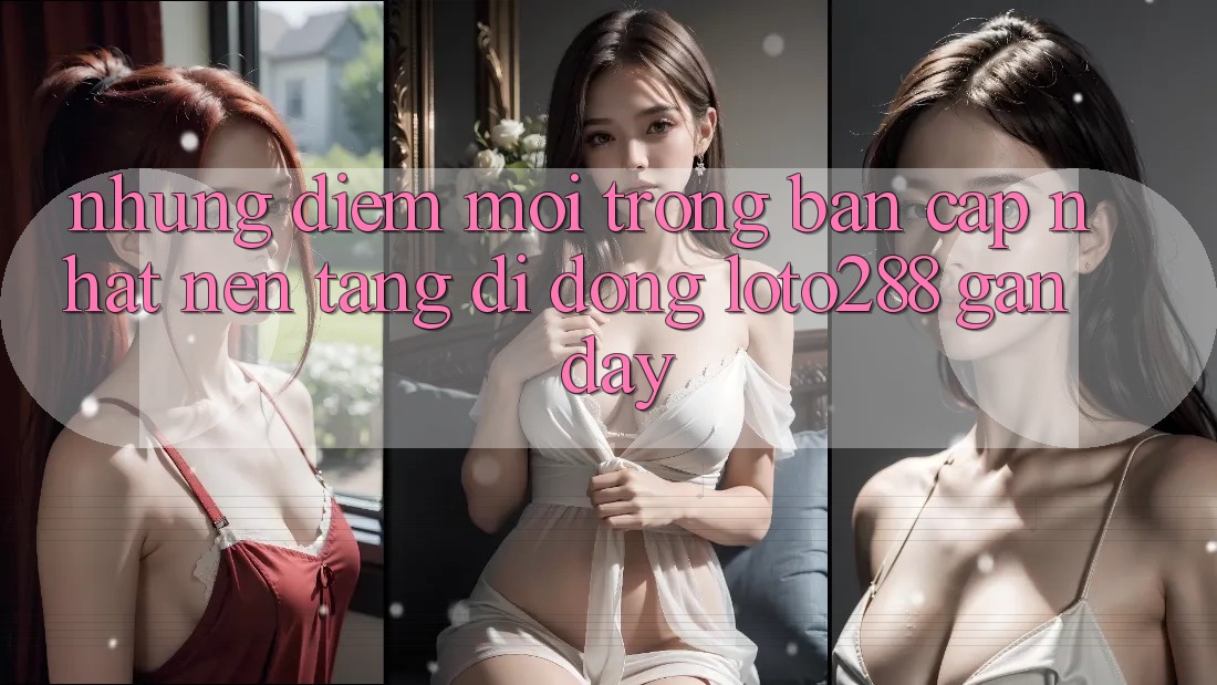 Những Điểm Mới Trong Bản Cập Nhật Nền tảng di động Loto288 Gần Đây