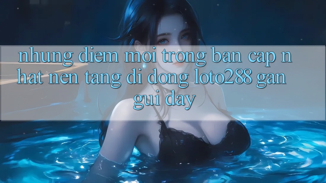 Những Điểm Mới Trong Bản Cập Nhật Nền tảng di động Loto288 Gần gũi Đây
