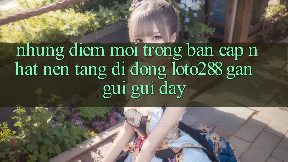 Những Điểm Mới Trong Bản Cập Nhật Nền tảng di động Loto288 Gần gũi gũi Đây