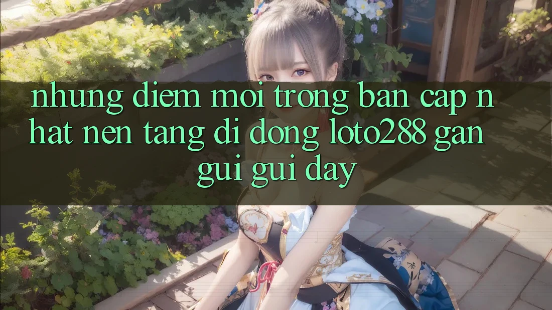Những Điểm Mới Trong Bản Cập Nhật Nền tảng di động Loto288 Gần gũi gũi Đây