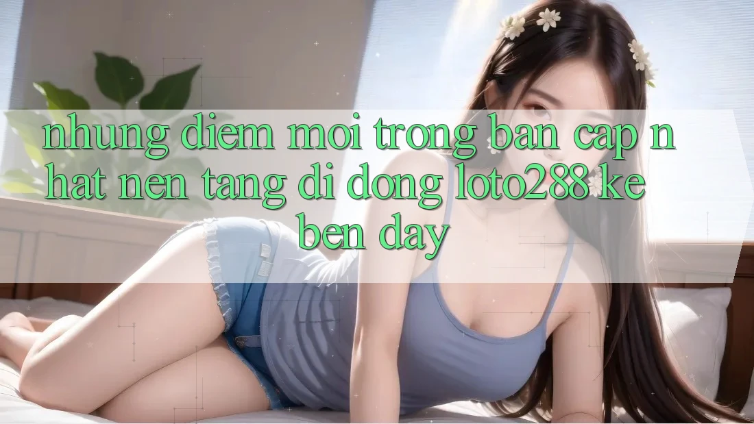 Những Điểm Mới Trong Bản Cập Nhật Nền tảng di động Loto288 Kề bên Đây