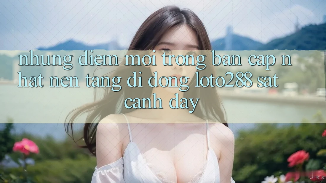 Những Điểm Mới Trong Bản Cập Nhật Nền tảng di động Loto288 Sát cạnh Đây