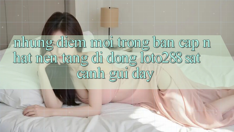 Những Điểm Mới Trong Bản Cập Nhật Nền tảng di động Loto288 Sát cạnh gũi Đây