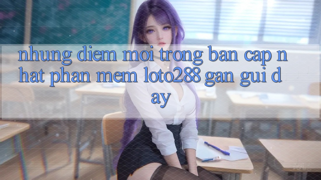 Những Điểm Mới Trong Bản Cập Nhật Phần mềm Loto288 Gần gũi Đây