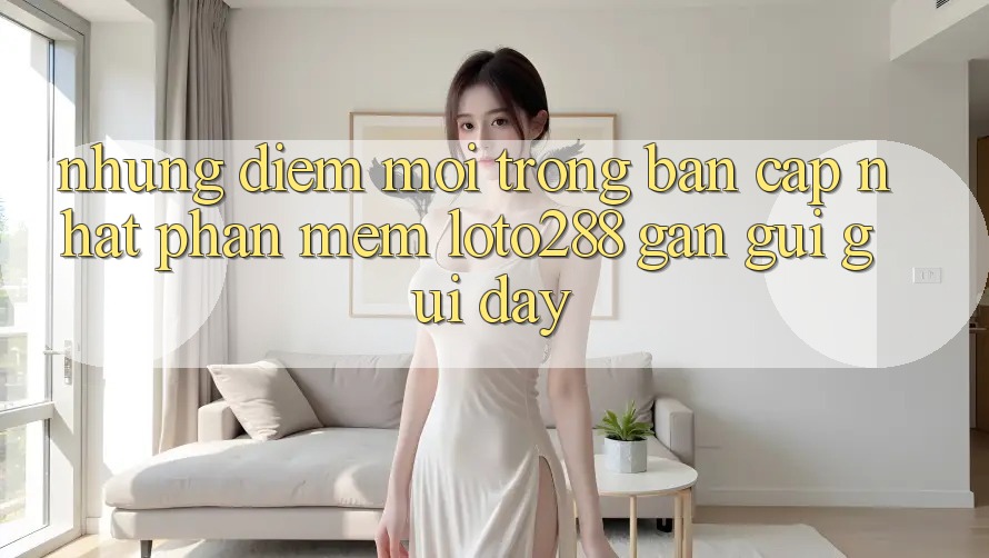 Những Điểm Mới Trong Bản Cập Nhật Phần mềm Loto288 Gần gũi gũi Đây