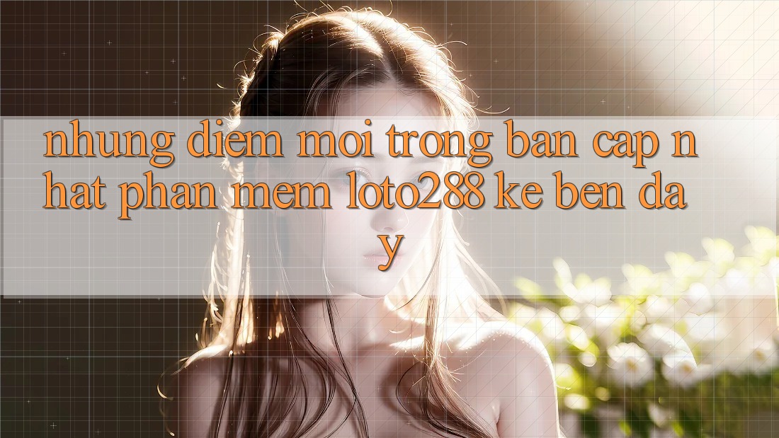 Những Điểm Mới Trong Bản Cập Nhật Phần mềm Loto288 Kề bên Đây