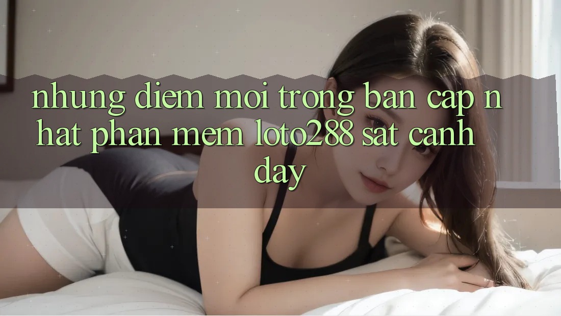 Những Điểm Mới Trong Bản Cập Nhật Phần mềm Loto288 Sát cạnh Đây