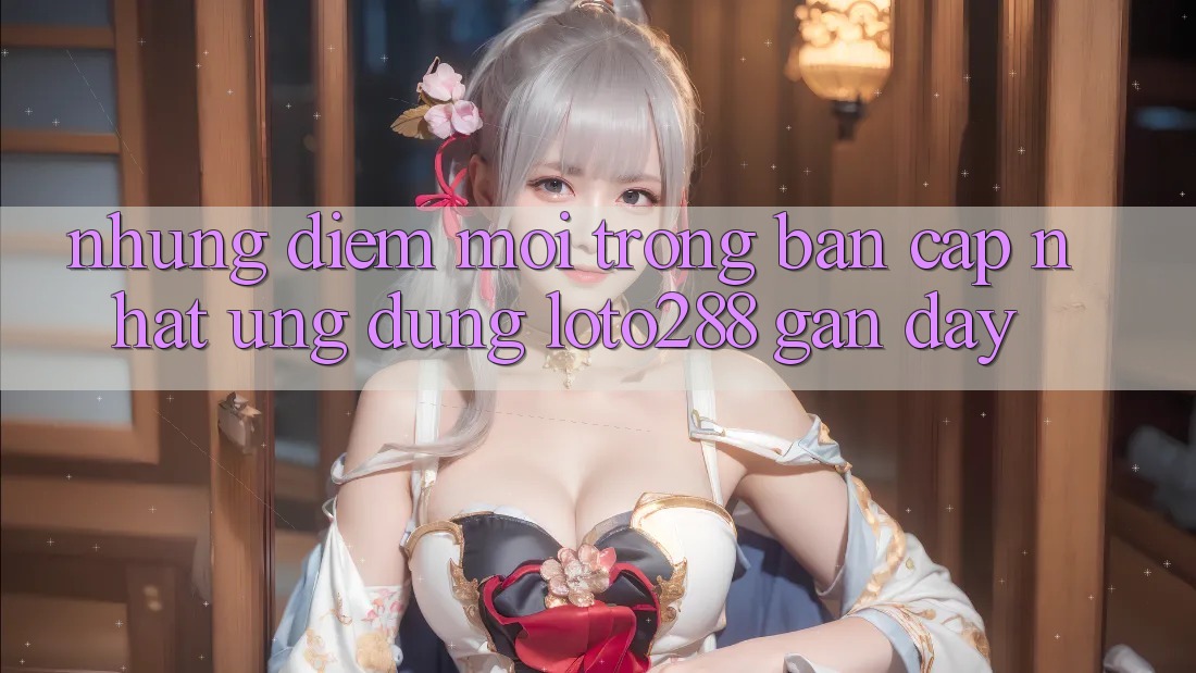 Những Điểm Mới Trong Bản Cập Nhật Ứng Dụng Loto288 Gần Đây