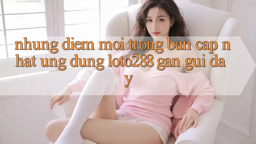 Những Điểm Mới Trong Bản Cập Nhật Ứng Dụng Loto288 Gần gũi Đây